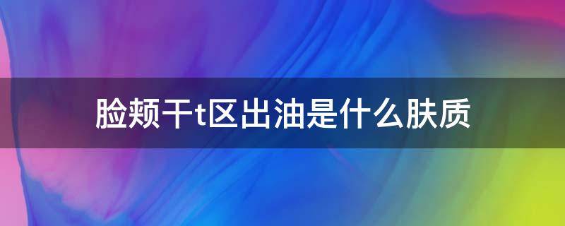 脸颊干t区出油是什么肤质 脸颊干t区出油是什么皮肤