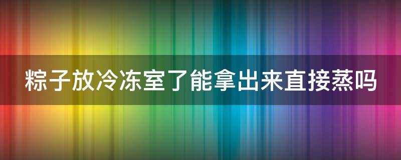 粽子放冷冻室了能拿出来直接蒸吗（粽子从冷冻里拿出来可以直接蒸吗）