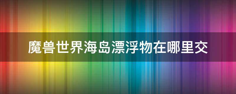 魔兽世界海岛漂浮物在哪里交 魔兽世界一堆漂浮物什么样子