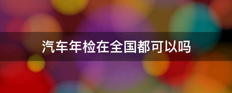 汽车年检在全国都可以吗（车辆年检全国都可以吗?）