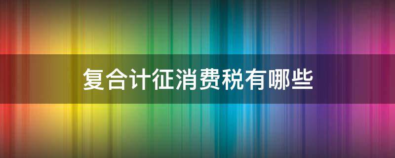 复合计征消费税有哪些 复合计征消费税的有哪些