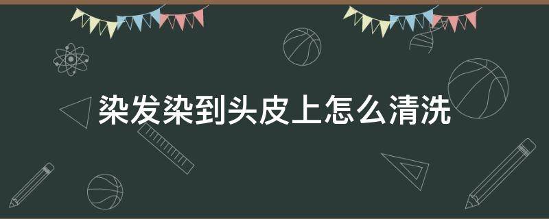 染发染到头皮上怎么清洗（染发染到头皮上怎么洗掉）