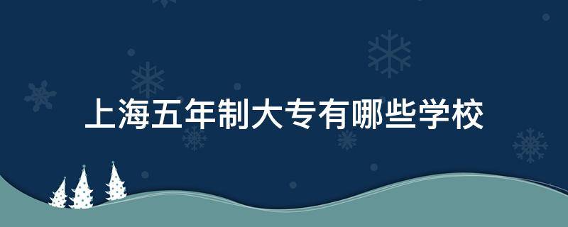 上海五年制大专有哪些学校 上海五年制大专有哪些学校公办