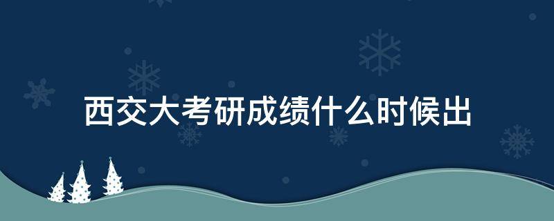 西交大考研成绩什么时候出（西南交大考研成绩公布的时间）