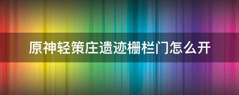 原神轻策庄遗迹栅栏门怎么开（原神轻策庄遗迹栅栏门怎么开视频）