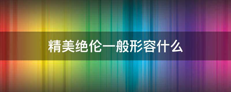 精美绝伦一般形容什么 精美绝伦的什么意思