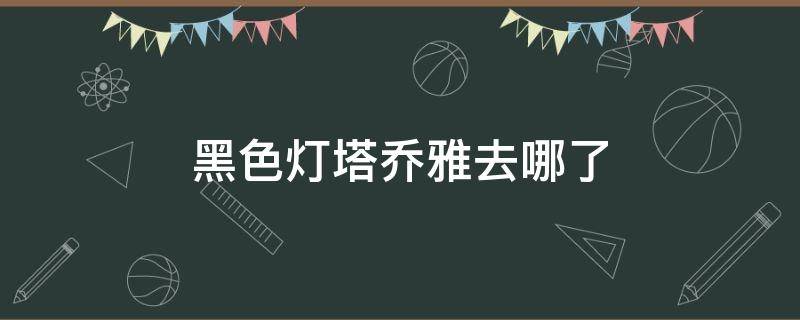 黑色灯塔乔雅去哪了 黑色灯塔乔雅到底干什么