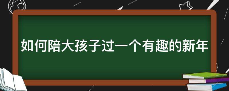 如何陪大孩子过一个有趣的新年 怎样陪孩子过一个充实有意义的寒假