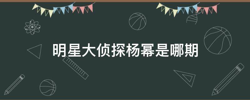 明星大侦探杨幂是哪期（明星大侦探第几期有杨幂）