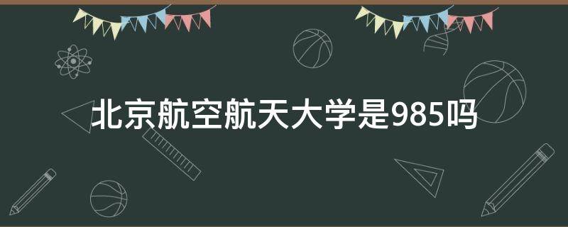 北京航空航天大学是985吗（北京航空航天大学是985吗?）