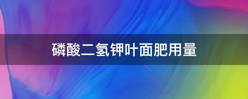 磷酸二氢钾叶面肥用量（磷酸二氢钾叶面肥用量苹果每亩）