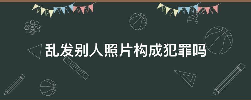 乱发别人照片构成犯罪吗 把别人的照片乱发属于违法行为吗