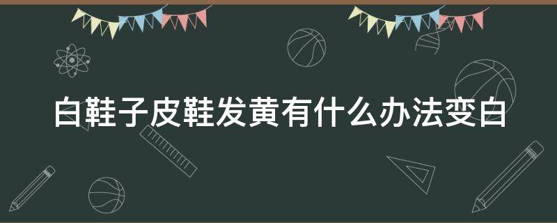 白鞋子皮鞋发黄有什么办法变白 白鞋子皮鞋发黄有什么办法变白色