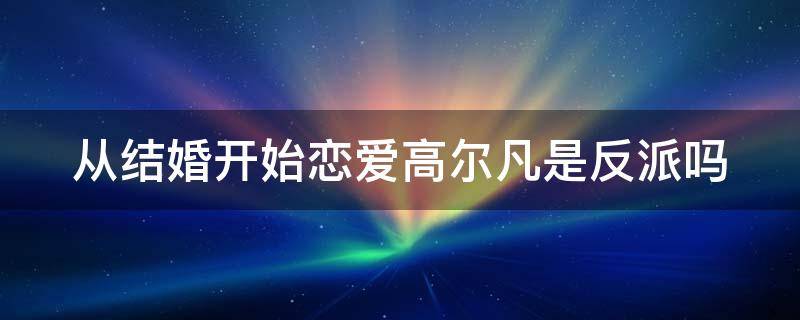 从结婚开始恋爱高尔凡是反派吗（从结婚开始恋爱高尔凡的结局）