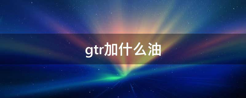 gtr加什么油 gtr几个油