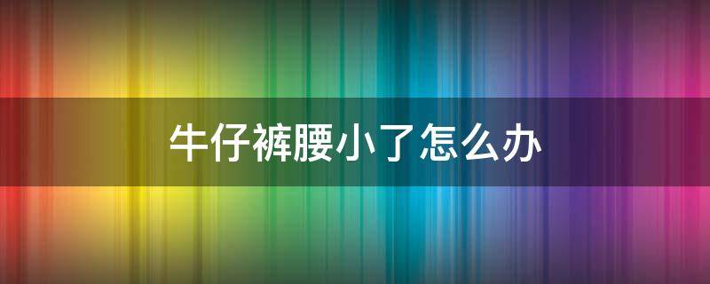 牛仔裤腰小了怎么办（牛仔裤腰小了怎么办改大）