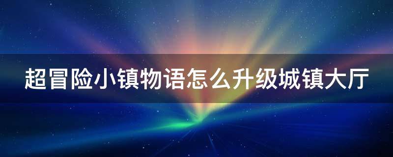 超冒险小镇物语怎么升级城镇大厅（超冒险小镇物语怎么快速提升世界等级）