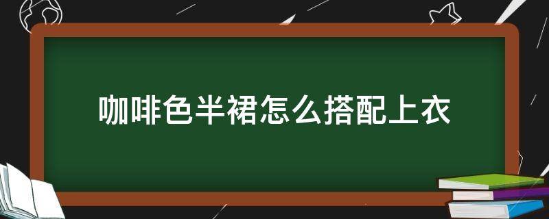 咖啡色半裙怎么搭配上衣（咖啡色的半身裙搭配什么上装好）