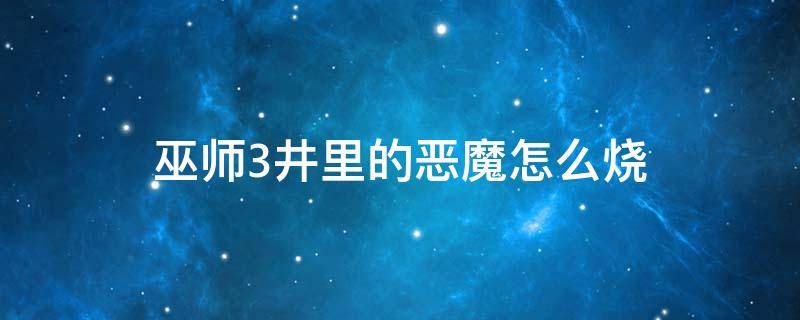 巫师3井里的恶魔怎么烧 巫师3井里的恶魔怎么烧掉遗骸