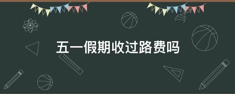 五一假期收过路费吗 五一假期有过路费吗