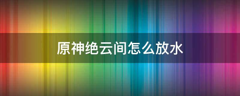 原神绝云间怎么放水 原神绝云间怎么放水?