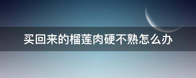 买回来的榴莲肉硬不熟怎么办（买回的榴莲肉是硬的怎么办）