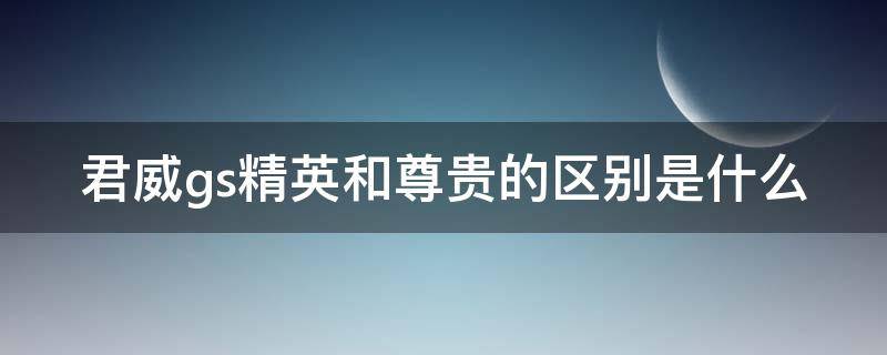 君威gs精英和尊贵的区别是什么 君威gs精英型和尊贵型区别