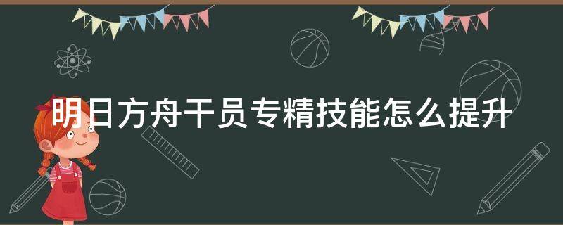 明日方舟干员专精技能怎么提升 明日方舟干员专精技能在哪里升级