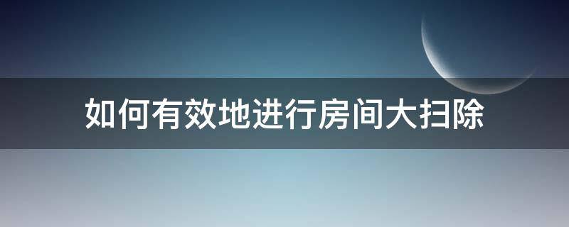 如何有效地进行房间大扫除（家里如何进行大扫除,全屋整理）