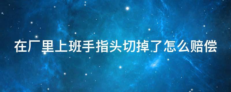 在厂里上班手指头切掉了怎么赔偿（在小工厂上班手指切断怎么赔）