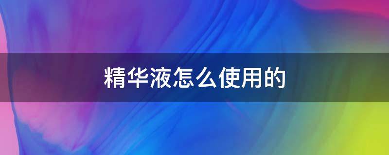 精华液怎么使用的（问一下精华液是怎么用的）