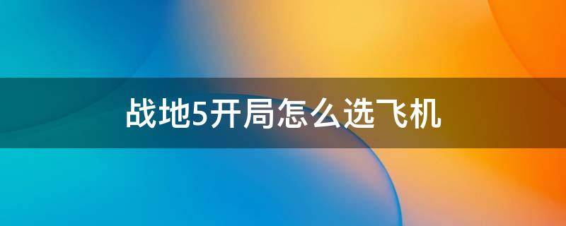 战地5开局怎么选飞机（战地5里面怎么选择飞机开局）