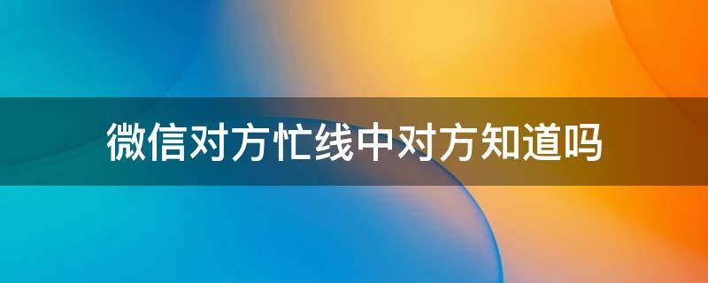 微信对方忙线中对方知道吗 微信通话对方忙线中对方知道吗