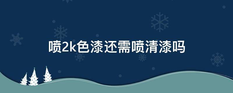 喷2k色漆还需喷清漆吗 汽车喷漆2k要不要喷清漆