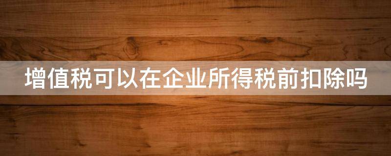 增值税可以在企业所得税前扣除吗（土地增值税可以在企业所得税前扣除吗）