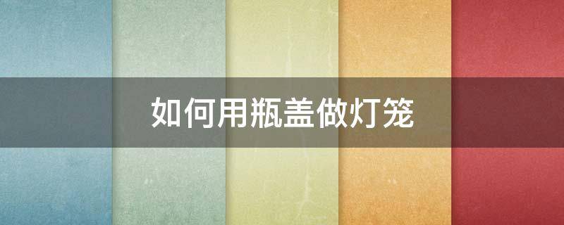 如何用瓶盖做灯笼 如何用瓶盖做灯笼详细步骤