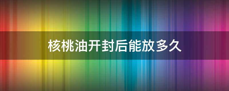 核桃油开封后能放多久（核桃油开封了多久不能吃了）