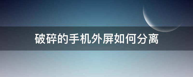 破碎的手机外屏如何分离 怎么把手机外屏弄碎