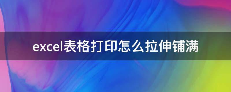 excel表格打印怎么拉伸铺满 打印表格怎么把表格拉长打印