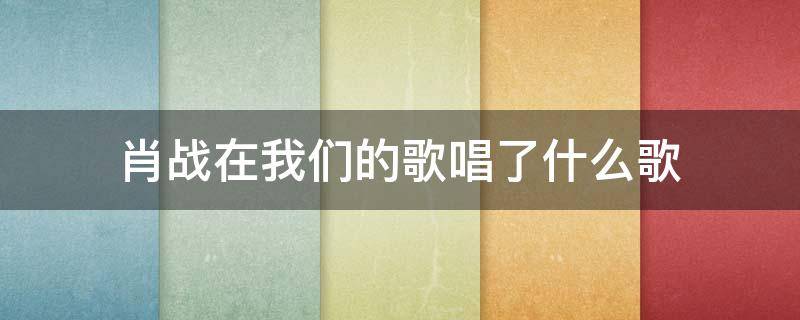 肖战在我们的歌唱了什么歌 肖战在我们的歌唱了哪些歌