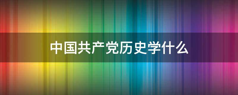 中国共产党历史学什么（中国党历史学到什么）