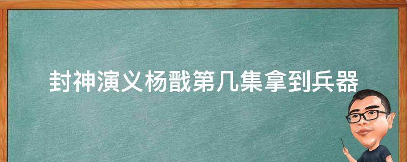 封神演义杨戬第几集拿到兵器 封神演义中杨戬在哪一集得到了兵器