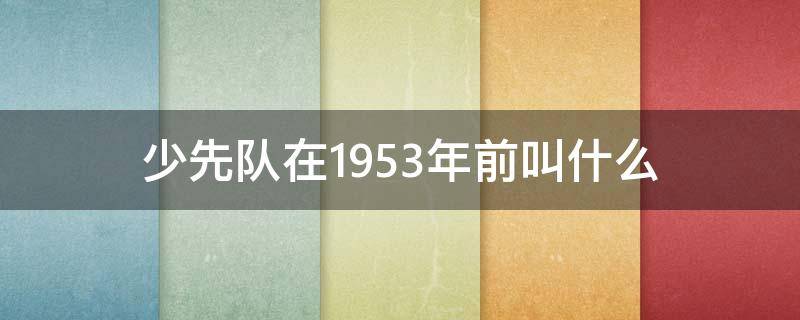 少先队在1953年前叫什么 少先队在1953年之前叫什么