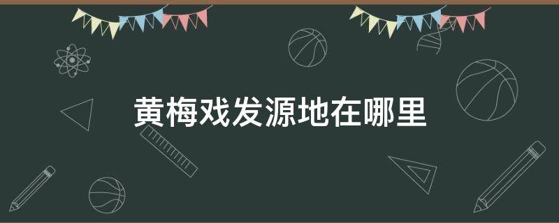 黄梅戏发源地在哪里 黄梅戏的具体发源地在哪里