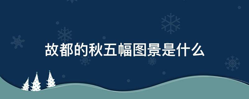 故都的秋五幅图景是什么 故都的秋五幅图景是什么各有什么特点