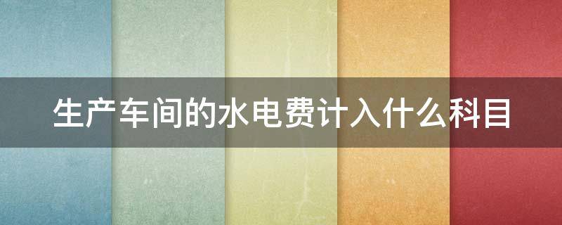 生产车间的水电费计入什么科目 生产车间水电费计入什么会计科目