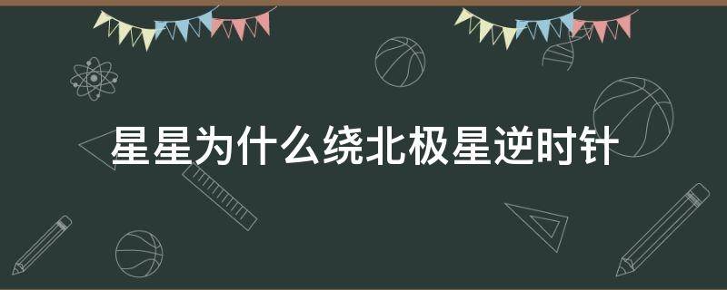 星星为什么绕北极星逆时针（星星为什么绕北极星逆时针旋转）