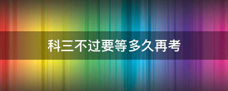 科三不过要等多久再考（科目三不过过几天再考）