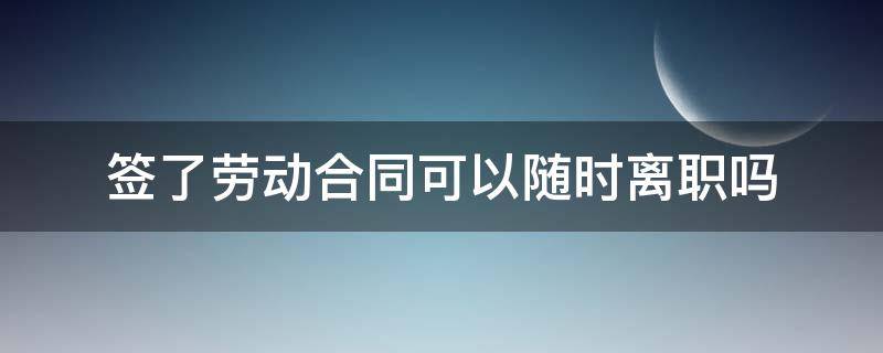 签了劳动合同可以随时离职吗 有劳动合同可以随时离职吗