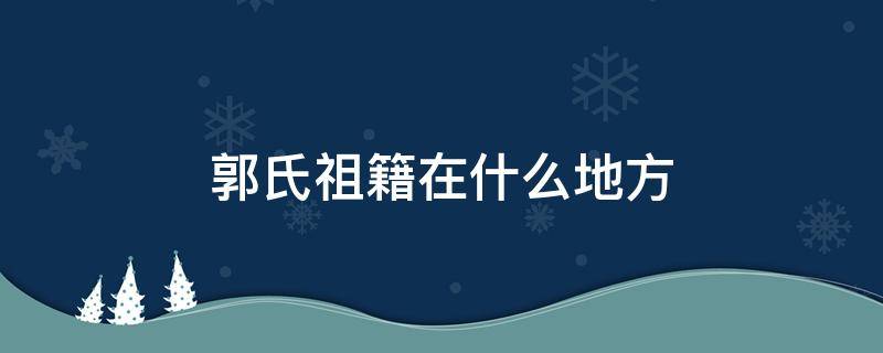 郭氏祖籍在什么地方 郭姓祖籍发源地